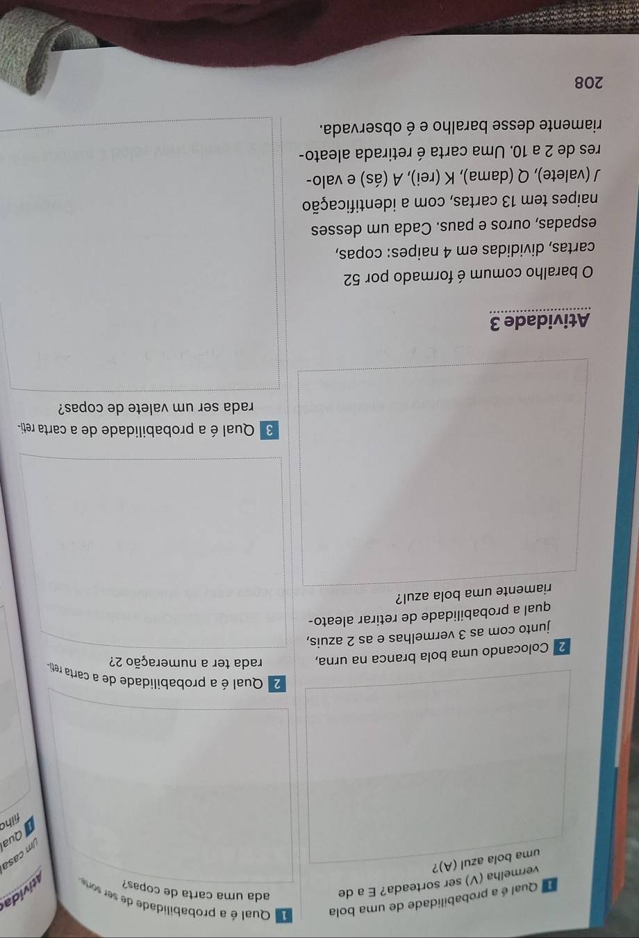 Qual é a probabilidade de uma bola Qual é a probabilidade de ser sorte 
vermelha (V) ser sorteada? E a de ada uma carta de copas? 
iida 
uma bola azul (A)? 
m casa 
Quai 
filhc 
2. Qual é a probabilidade de a carta reti- 
2ª Colocando uma bola branca na urna, rada ter a numeração 2? 
junto com as 3 vermelhas e as 2 azuis, 
qual a probabilidade de retirar aleato- 
riamente uma bola azul? 
3 Qual é a probabilidade de a carta reti- 
rada ser um valete de copas? 
Atividade 3 
O baralho comum é formado por 52
cartas, divididas em 4 naipes: copas, 
espadas, ouros e paus. Cada um desses 
naipes tem 13 cartas, com a identificação 
J (valete), Q (dama), K (rei), A (ás) e valo- 
res de 2 a 10. Uma carta é retirada aleato- 
riamente desse baralho e é observada.
208