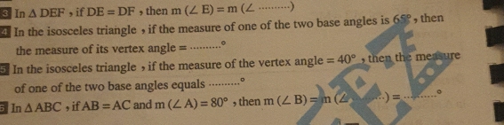 In △ DEF , if DE=DF , then m(∠ E)=m _ 
In the isosceles triangle ， if the measure of one of the two base angles is 65° ,then 
the measure of its vertex angle = _。 
In the isosceles triangle , if the measure of the vertex angle =40° , then the measure 
of one of the two base angles equals .........° 
In △ ABC , if AB=AC and m(∠ A)=80° , then m(∠ B)=m(∠ )=... _ 。