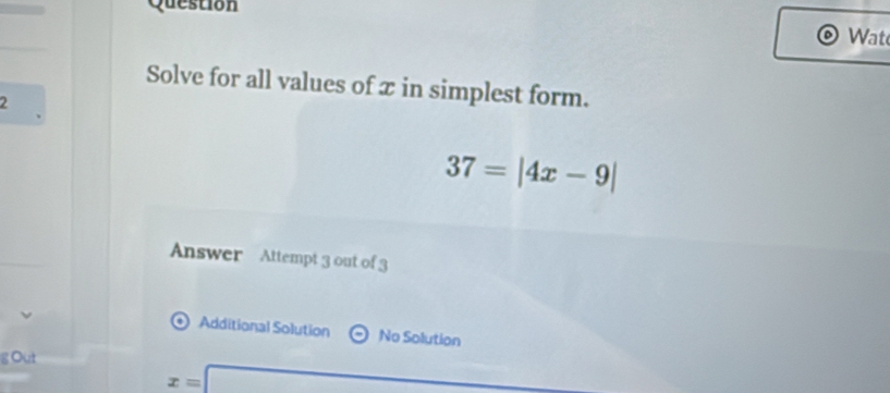 Question 
Wat 
Solve for all values of x in simplest form. 
2
37=|4x-9|
Answer Attempt 3 out of 3 
Additional Solution No Solution 
g Out
x=□

□ 