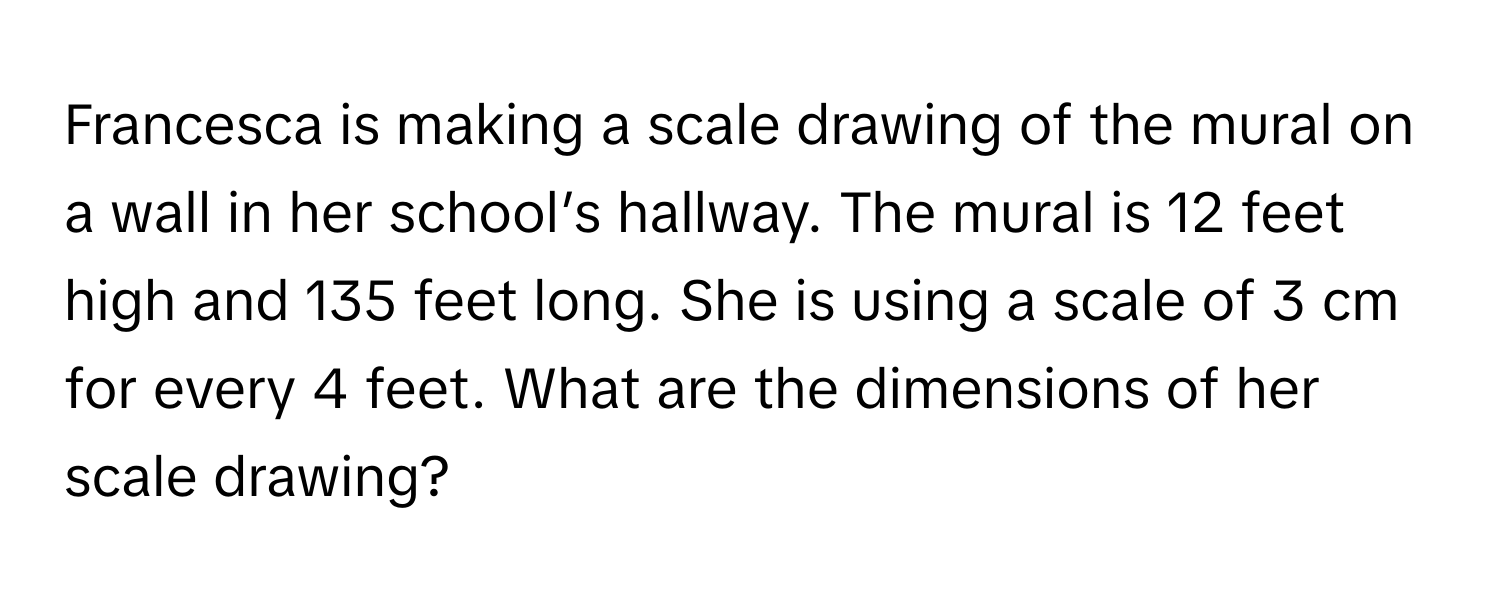 Francesca is making a scale drawing of the mural on a wall in her school’s hallway. The mural is 12 feet high and 135 feet long. She is using a scale of 3 cm for every 4 feet. What are the dimensions of her scale drawing?