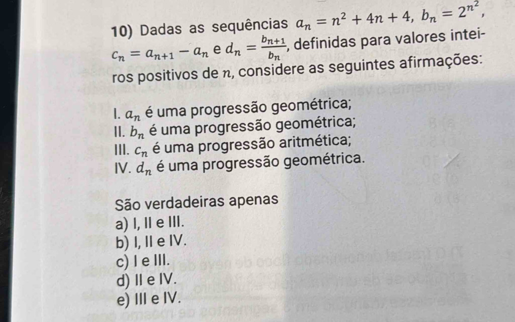 Dadas as sequências a_n=n^2+4n+4, b_n=2^(n^2),
c_n=a_n+1-a_n e d_n=frac b_n+1b_n , definidas para valores intei-
ros positivos de n, considere as seguintes afirmações:
1. a_n é uma progressão geométrica;
II. b_n é uma progressão geométrica;
III. c_n é uma progressão aritmética;
I . d_n é uma progressão geométrica.
São verdadeiras apenas
a) I, Ⅱ eⅢI.
b) I, I e IV.
c) l e III.
d)ⅡeIV.
e) Ⅲ e IV.