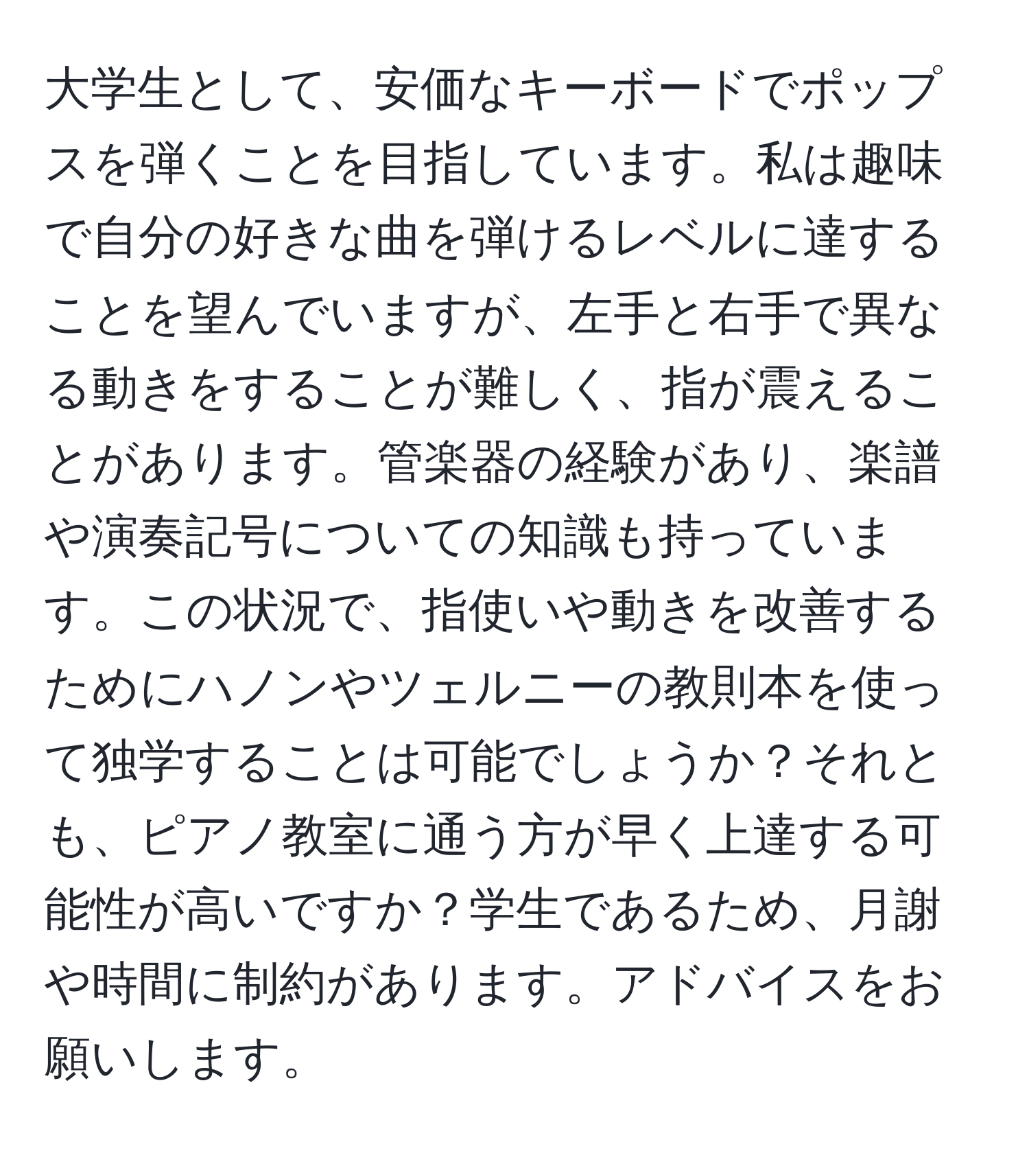 大学生として、安価なキーボードでポップスを弾くことを目指しています。私は趣味で自分の好きな曲を弾けるレベルに達することを望んでいますが、左手と右手で異なる動きをすることが難しく、指が震えることがあります。管楽器の経験があり、楽譜や演奏記号についての知識も持っています。この状況で、指使いや動きを改善するためにハノンやツェルニーの教則本を使って独学することは可能でしょうか？それとも、ピアノ教室に通う方が早く上達する可能性が高いですか？学生であるため、月謝や時間に制約があります。アドバイスをお願いします。