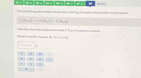 gi √ Q3 √ Q3 √ Q4 √ Q5 √ Q √ Q1 √ q8 Results 
The symbol equation below shows the cracking of octane into pentane and propane.
C_9H_18(l)to C_5H_12(l)+C_3H_6(g)
Calculate the mass of pentane made if 57 g of octane is cracked. 
(Relative atomic masses A,: H=1, C=12)
g
7 B 9
4 5 6
1 2 3
。