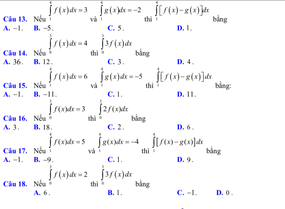 2_thi∈tlimits _1[f(x)-g(x)]dx
Câu 13. Nếu bằng
□ 
A. -1. B. beginarrayl f(x)dx=3∈t _(-1)^([f(x))fx=-2 ∈t =-4∈t _(13)^1f(x)dx=4∈t _0^(1f(t)dx. ∈t _0^2f(x)dx=4∈t _0^2∈t _0^2∈t _0^2xdx.endarray). () 
Câu 14. Nếu σ
A. 36. B. 1 D. 4.
Câu 15. Nếu ∈tlimits _1^(4f(x)dx=6 thì ∈tlimits _1^4[f(x)-g(x)]dx bằng:
A. -1. B. D. 11.
Câu 16. Nếu
∈tlimits _0^(-1)f(x)dx=3 □)
A. 3. B. 18. □  beginarrayr 1000 * 4=0 w h=-2000=-36 when 0 1000 hline 10en-1 when 0endarray D. 6
Câu 17. Nếu ∈tlimits _1^(4f(x)dx=5 ^) 
thì ∈tlimits _1^(4[f(x)-g(x)]dx bằng
A. -1. B. □) D. 9 .
∈tlimits _0^1f(x)dx=2
Câu 18. Nếu σ
A. 6. C. -1. D. 0.