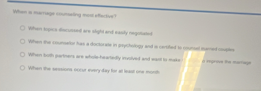 When is marriage counseling most effective?
When topics discussed are slight and easily negotiated
When the counselor has a doctorate in psychology and is certified to counsel marrned couples
When both partners are whole-heartedly involved and want to make o improve the marriage
When the sessions occur every day for at least one month