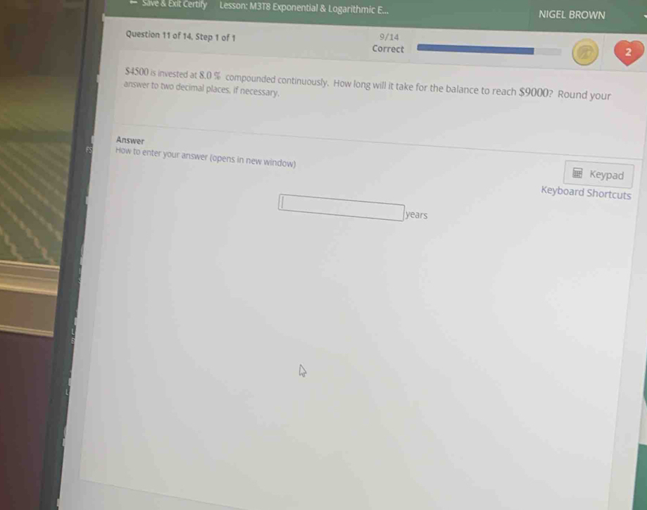 Save &. Exit Certify Lesson: M3T8 Exponential & Logarithmic E... NIGEL BROWN 
Question 11 of 14, Step 1 of 1 Correct 9/14 
2
$4500 is invested at 8.0 % compounded continuously. How long will it take for the balance to reach $9000? Round your 
answer to two decimal places, if necessary. 
Answer 
How to enter your answer (opens in new window) Keypad 
Keyboard Shortcuts
years