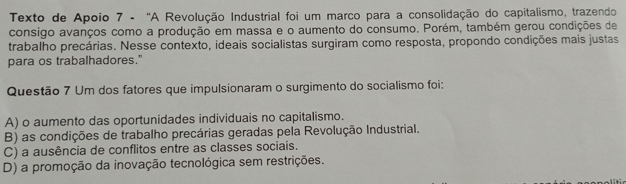 Texto de Apoio 7 - “A Revolução Industrial foi um marco para a consolidação do capitalismo, trazendo
consigo avanços como a produção em massa e o aumento do consumo. Porém, também gerou condições de
trabalho precárias. Nesse contexto, ideais socialistas surgiram como resposta, propondo condições mais justas
para os trabalhadores.”
Questão 7 Um dos fatores que impulsionaram o surgimento do socialismo foi:
A) o aumento das oportunidades individuais no capitalismo.
B) as condições de trabalho precárias geradas pela Revolução Industrial.
C) a ausência de conflitos entre as classes sociais.
D) a promoção da inovação tecnológica sem restrições.