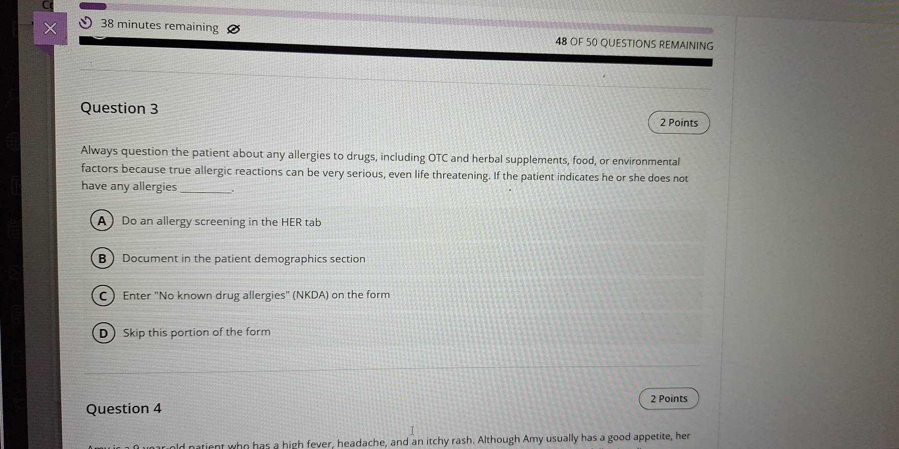 minutes remaining
48 OF 50 QUESTIONS REMAINING
Question 3
2 Points
Always question the patient about any allergies to drugs, including OTC and herbal supplements, food, or environmental
factors because true allergic reactions can be very serious, even life threatening. If the patient indicates he or she does not
have any allergies_
A Do an allergy screening in the HER tab
B  Document in the patient demographics section
C  Enter "No known drug allergies" (NKDA) on the form
DSkip this portion of the form
2 Points
Question 4
natient who has a high fever, headache, and an itchy rash. Although Amy usually has a good appetite, her