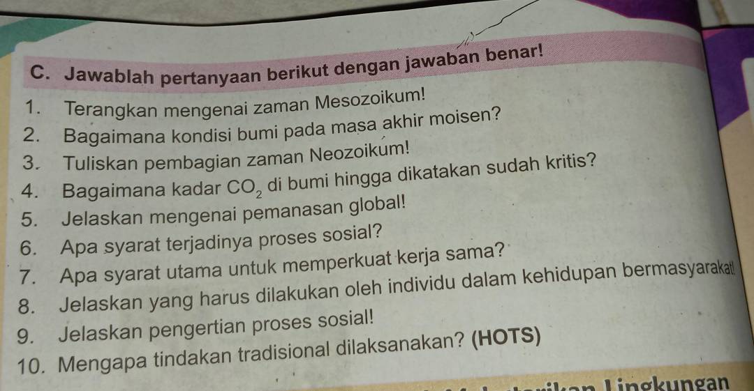 Jawablah pertanyaan berikut dengan jawaban benar! 
1. Terangkan mengenai zaman Mesozoikum! 
2. Bagaimana kondisi bumi pada masa akhir moisen? 
3. Tuliskan pembagian zaman Neozoikum! 
4. Bagaimana kadar CO_2 di bumi hingga dikatakan sudah kritis? 
5. Jelaskan mengenai pemanasan global! 
6. Apa syarat terjadinya proses sosial? 
7. Apa syarat utama untuk memperkuat kerja sama? 
8. Jelaskan yang harus dilakukan oleh individu dalam kehidupan bermasyarakat! 
9. Jelaskan pengertian proses sosial! 
10. Mengapa tindakan tradisional dilaksanakan? (HOTS) 
n Lin gkungan