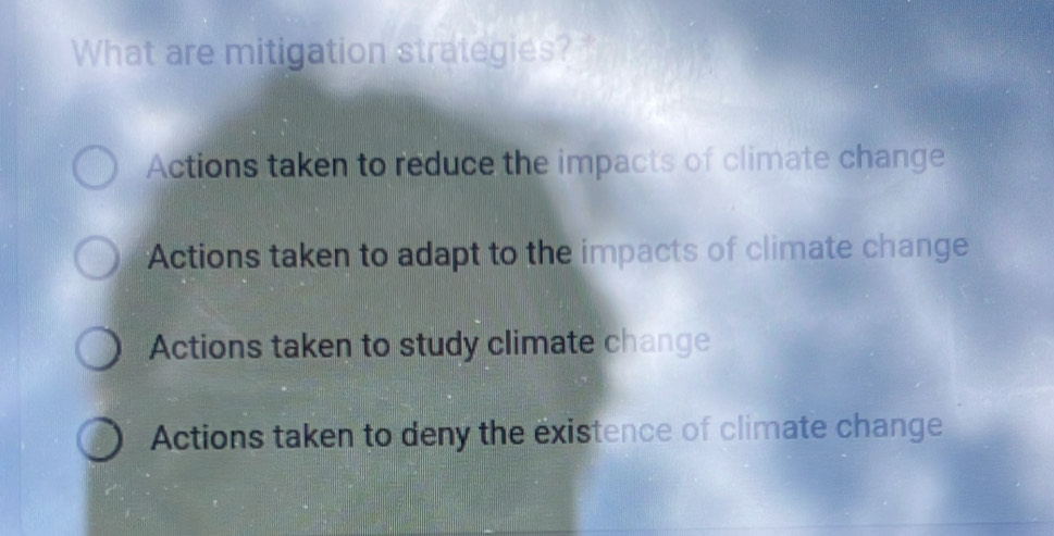 What are mitigation strategies?
Actions taken to reduce the impacts of climate change
Actions taken to adapt to the impacts of climate change
Actions taken to study climate change
Actions taken to deny the existence of climate change