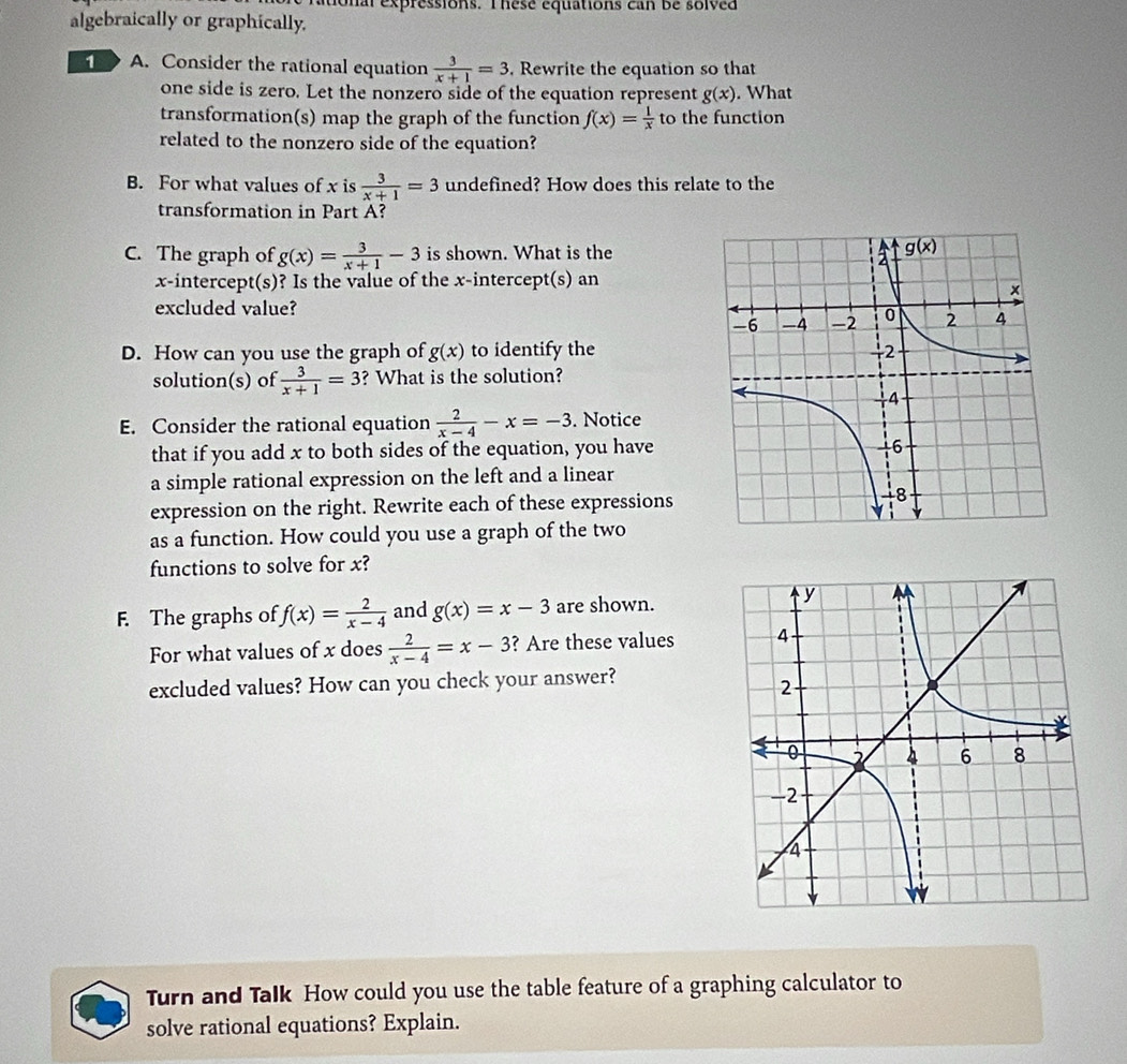 tonal expressions. Thesé equations can be solved
algebraically or graphically.
1 A. Consider the rational equation  3/x+1 =3. Rewrite the equation so that
one side is zero. Let the nonzero side of the equation represent g(x). What
transformation(s) map the graph of the function f(x)= 1/x  to the function
related to the nonzero side of the equation?
B. For what values of x is  3/x+1 =3 undefined? How does this relate to the
transformation in Part A?
C. The graph of g(x)= 3/x+1 -3 is shown. What is the
x-intercept(s)? Is the value of the x-intercept(s) an
excluded value?
D. How can you use the graph of g(x) to identify the
solution(s) of  3/x+1 =3 ? What is the solution?
E. Consider the rational equation  2/x-4 -x=-3. Notice
that if you add x to both sides of the equation, you have
a simple rational expression on the left and a linear
expression on the right. Rewrite each of these expressions
as a function. How could you use a graph of the two
functions to solve for x?
F. The graphs of f(x)= 2/x-4  and g(x)=x-3 are shown.
For what values of x does  2/x-4 =x-3 ? Are these values
excluded values? How can you check your answer?
Turn and Talk How could you use the table feature of a graphing calculator to
solve rational equations? Explain.