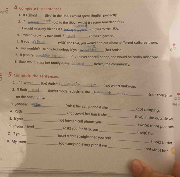 Complete the sentences.
50/75 1. If I lived (live) in the USA, I would speak English perfectly. 
2. If I _(go) to the USA, I would try some American food. 
3. I would miss my friends if I _(move) to the USA. 
4. I would grow my own food if I _(have) a garden. 
5. If you_ (visit) the USA, you would find out about different cultures there. 
6. You wouldn’t use any technology if you _(be) Amish. 1) 
7. If Jennifer_ (not have) her cell phone, she would be really unhappy. 
8. Ruth would miss her family if she _(leave) the community. 
Complete the sentences. 
1. If I _(be) Amish, I _(not wear) make-up. 
2. If Ruth _(have) modern devices, she _(not concentr 
on the community. 
②⑤ 
3. Jennifer _(miss) her cell phone if she _(go) camping. 9b) 
4、 Ruth _(not cover) her hair if she_ (live) in the outside wo 
5. If you_ (not have) a cell phone, you _(write) more postcarás 
6. If your friend _(ask) you for help, you _(help) her. 
7. If you _(use) a hair straightener, you hair _(look) better. 
_ 
8. My mom _(go) camping every year if we 
(not stop) her. 
y