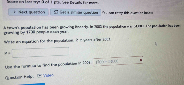 Score on last try: 0 of 1 pts. See Details for more. 
Next question Get a similar question You can retry this question below 
A town's population has been growing linearly. In 2003 the population was 54,000. The population has been 
growing by 1700 people each year. 
Write an equation for the population, P, x years after 2003.
P=□
Use the formula to find the population in 2009 : 1700+54000 × 
Question Help: Video