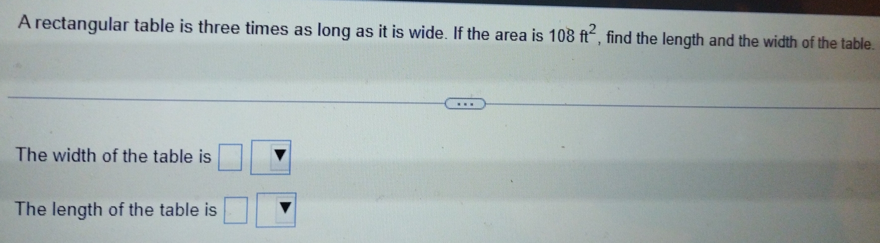 A rectangular table is three times as long as it is wide. If the area is 108ft^2 , find the length and the width of the table. 
The width of the table is □ 
The length of the table is □