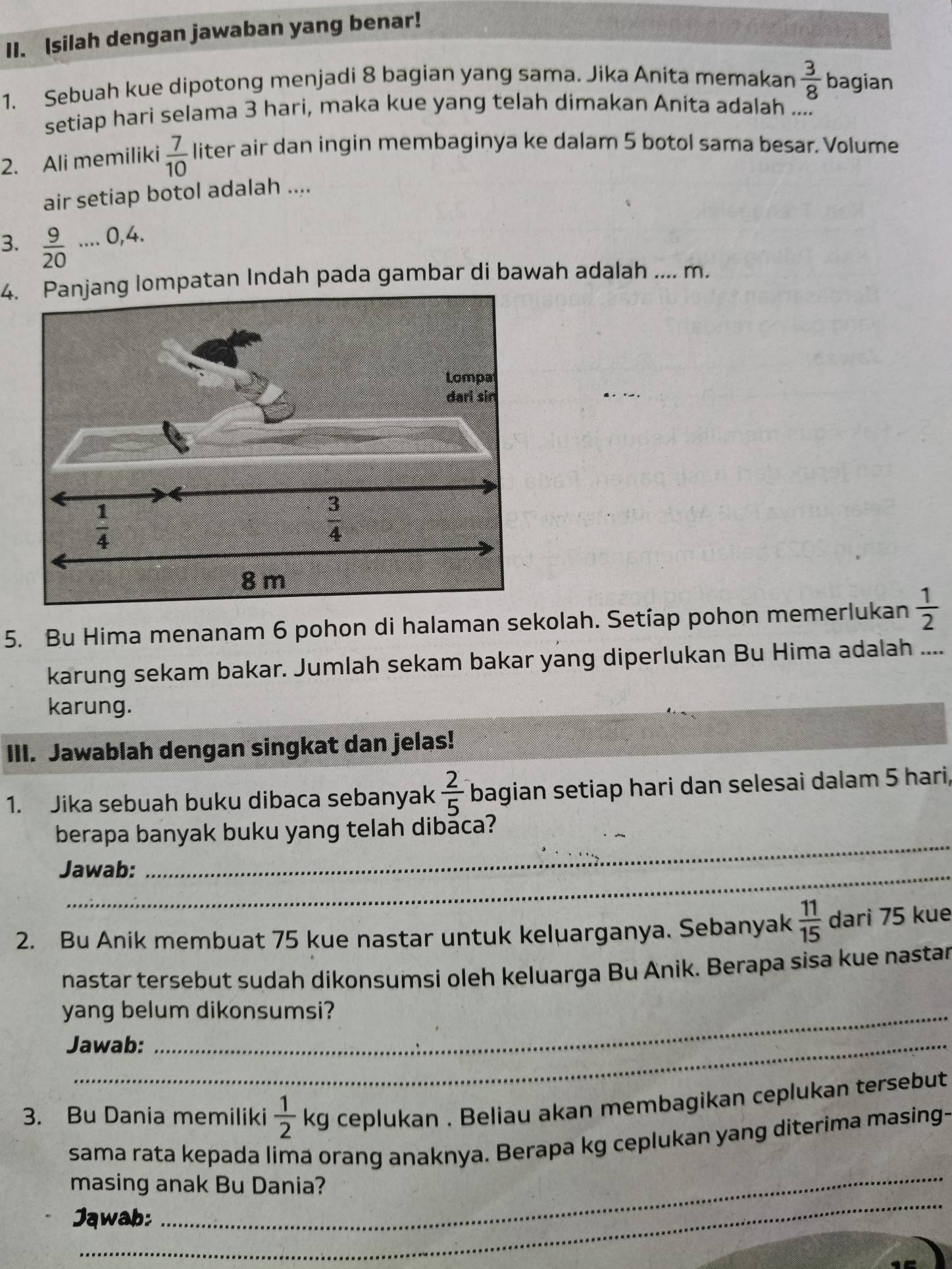 Isilah dengan jawaban yang benar!
1. Sebuah kue dipotong menjadi 8 bagian yang sama. Jika Anita memakan  3/8  bagian
setiap hari selama 3 hari, maka kue yang telah dimakan Anita adalah ....
2. Ali memiliki  7/10  liter air dan ingin membaginya ke dalam 5 botol sama besar. Volume
air setiap botol adalah ....
3.  9/20 ...0,4.
4. Panjang lompatan Indah pada gambar di bawah adalah ... m.
5. Bu Hima menanam 6 pohon di halaman sekolah. Setíap pohon memerlukan  1/2 
karung sekam bakar. Jumlah sekam bakar yang diperlukan Bu Hima adalah ....
karung.
III. Jawablah dengan singkat dan jelas!
1. Jika sebuah buku dibaca sebanyak  2/5  bagian setiap hari dan selesai dalam 5 hari,
berapa banyak buku yang telah dibaca?
Jawab:
_
2. Bu Anik membuat 75 kue nastar untuk keluarganya. Sebanyak  11/15  dari 75 kue
nastar tersebut sudah dikonsumsi oleh keluarga Bu Anik. Berapa sisa kue nastar
yang belum dikonsumsi?
Jawab:
3. Bu Dania memiliki  1/2 kg ceplukan . Beliau akan membagikan ceplukan tersebut
_
sama rata kepada lima orang anaknya. Berapa kg ceplukan yang diterima masing-
_
masing anak Bu Dania?
Jąwab: