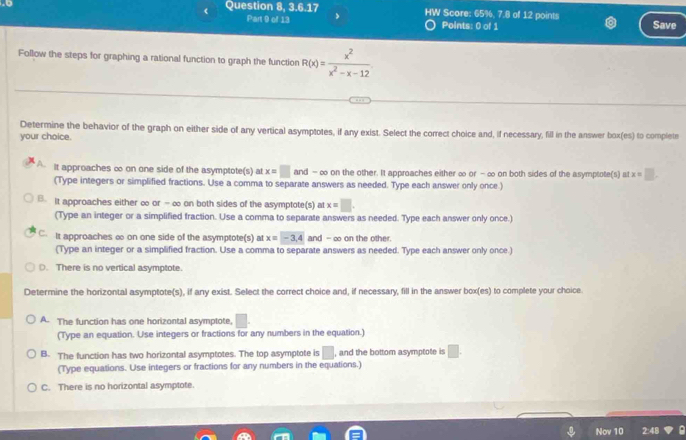 to Question 8, 3.6.17 HW Score: 65%, 7.8 of 12 points Save
Part 9 of 13 Points: 0 of 1
Follow the steps for graphing a rational function to graph the function R(x)= x^2/x^2-x-12 
Determine the behavior of the graph on either side of any vertical asymptotes, if any exist. Select the correct choice and, if necessary, fill in the answer box(es) to complete
your choice.
It approaches ∞ on one side of the asymptote(s) at x=□ and - ∞ on the other. It approaches either ∞ or - ∞ on both sides of the asymptote(s) at x=□. 
(Type integers or simplified fractions. Use a comma to separate answers as needed. Type each answer only once )
B. It approaches either ∞ or -∞ on both sides of the asymptote(s) at x=□. 
(Type an integer or a simplified fraction. Use a comma to separate answers as needed. Type each answer only once.)
C. It approaches ∞ on one side of the asymptote(s) at x=-3.4 and - ∞ on the other.
(Type an integer or a simplified fraction. Use a comma to separate answers as needed. Type each answer only once.)
D. There is no vertical asymptote.
Determine the horizontal asymptote(s), if any exist. Select the correct choice and, if necessary, fill in the answer box(es) to complete your choice.
A. The function has one horizontal asymptote, □. 
(Type an equation. Use integers or fractions for any numbers in the equation.)
B. The function has two horizontal asymptotes. The top asymptote is □ , and the bottom asymptote is □. 
(Type equations. Use integers or fractions for any numbers in the equations.)
C. There is no horizontal asymptote.
Nov 10