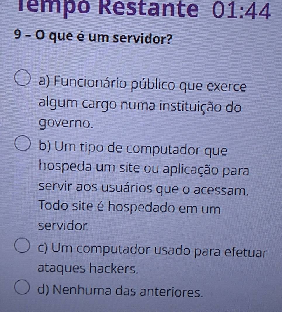 Témpó Restante 01:44
9 - O que é um servidor?
a) Funcionário público que exerce
algum cargo numa instituição do
governo.
b) Um tipo de computador que
hospeda um site ou aplicação para
servir aos usuários que o acessam.
Todo site é hospedado em um
servidor.
c) Um computador usado para efetuar
ataques hackers.
d) Nenhuma das anteriores.