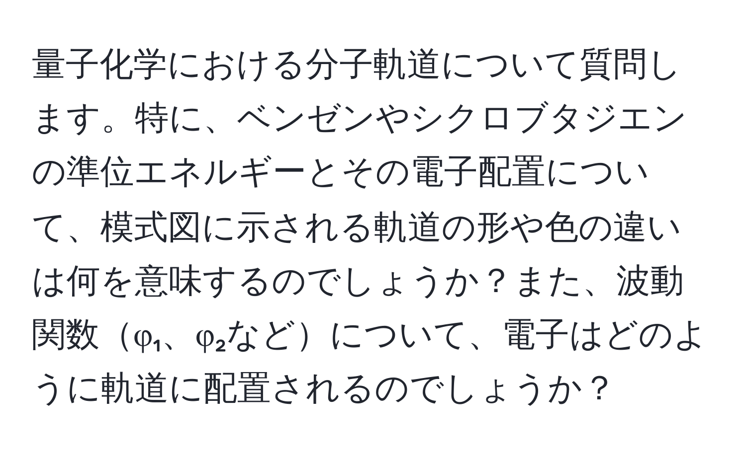 量子化学における分子軌道について質問します。特に、ベンゼンやシクロブタジエンの準位エネルギーとその電子配置について、模式図に示される軌道の形や色の違いは何を意味するのでしょうか？また、波動関数φ₁、φ₂などについて、電子はどのように軌道に配置されるのでしょうか？