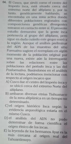 El Cusco, que sirvió como el centro del
Imperio inca, está situado cerca del
extremo norte del altiplano y, por lo
tanto, genéticamente hablando, se
encontraba en una zona activa donde
diferentes poblaciones regionales con
composiciones genéticas divergentes
entraron en contacto entre sí. El presente
estudio demuestra que la gente inca
pertenecía al grupo del altiplano, pero
sigue en duda cuándo este grupo entró a
la región. Aunque el análisis preliminar
del ADN de las muestras del sitio
Formativo sugiere el reemplazo en algún
momento de la población original por
una nueva, existe aún la interrogante
sobre las relaciones entre las
poblaciones del período inca y las del
Posformativo. Basándonos en el análisis
de la lectura, podríamos mencionar con
respecto al origen incaico que
A) Cusco fue el centro del Imperio inca y
se ubicó cerca del extremo Norte del
altiplano.
B) arribaron diversas etnias Tiahuanaco
de la zona altiplánica en un tiempo no
determinado.
C) el origen histórico Inca según la
evidencia arqueológica estaría en el
mismo Cusco.
D) el análisis del ADN no pudo
determinar de forma científica el
origen étnico de los incas.
E) la leyenda de los hermanos Ayar es la
más cercana al origen real del
Tahuantinsuyo.