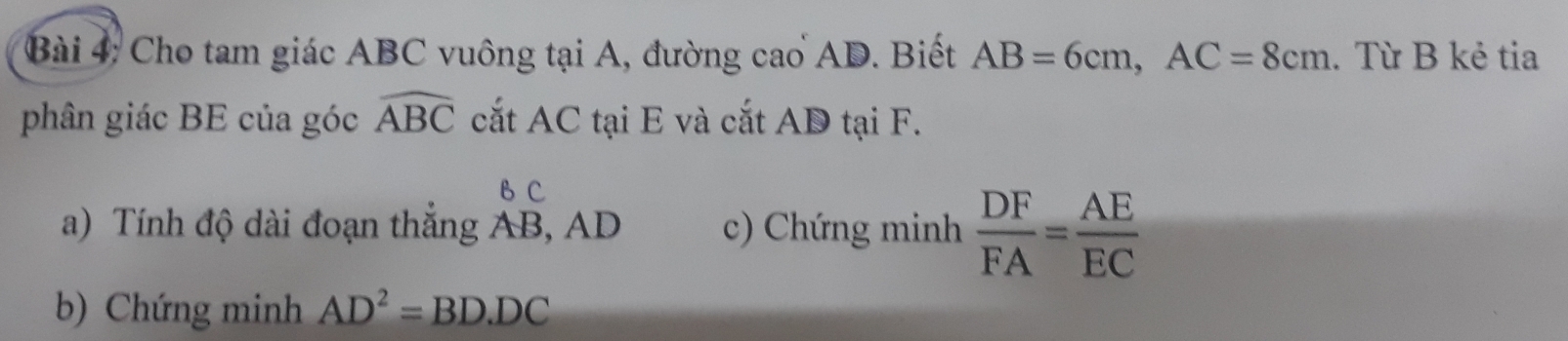 Cho tam giác ABC vuông tại A, đường cao AD. Biết AB=6cm, AC=8cm. Từ B kẻ tia 
phân giác BE của góc widehat ABC cắt AC tại E và cắt AD tại F.
B C
a) Tính độ dài đoạn thắng AB, AD c) Chứng minh  DF/FA = AE/EC 
b) Chứng minh AD^2=BD· DC