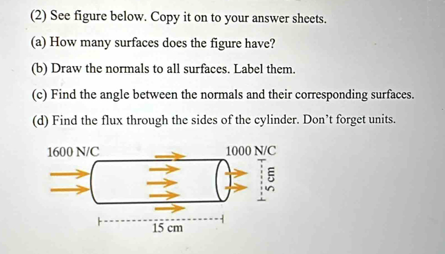 (2) See figure below. Copy it on to your answer sheets.
(a) How many surfaces does the figure have?
(b) Draw the normals to all surfaces. Label them.
(c) Find the angle between the normals and their corresponding surfaces.
(d) Find the flux through the sides of the cylinder. Don’t forget units.