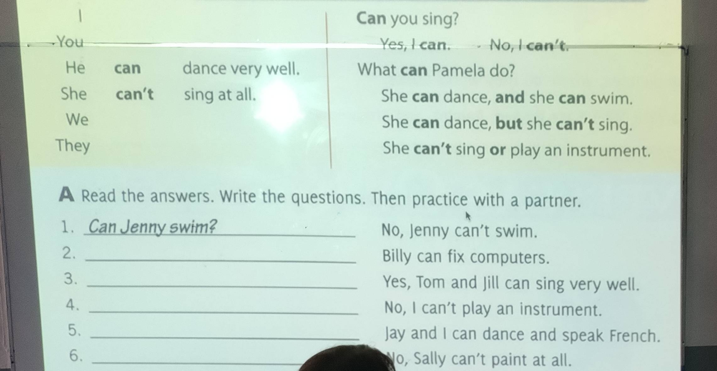 Can you sing?
You Yes, I can. √ No, I can't.
He can dance very well. What can Pamela do?
She can’t sing at all. She can dance, and she can swim.
We
She can dance, but she can’t sing.
They She can’t sing or play an instrument.
A Read the answers. Write the questions. Then practice with a partner.
1 . Can Jenny swim? _No, Jenny can't swim.
2._
Billy can fix computers.
3. _Yes, Tom and Jill can sing very well.
4. _No, I can't play an instrument.
5、 _Jay and I can dance and speak French.
6. _lo, Sally can't paint at all.