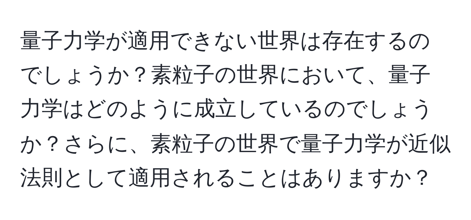 量子力学が適用できない世界は存在するのでしょうか？素粒子の世界において、量子力学はどのように成立しているのでしょうか？さらに、素粒子の世界で量子力学が近似法則として適用されることはありますか？