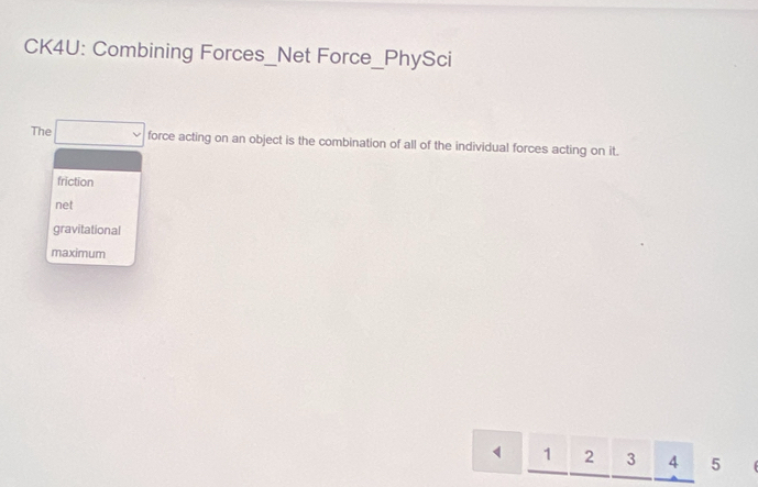 CK4U: Combining Forces_Net Force_PhySci
The force acting on an object is the combination of all of the individual forces acting on it.
friction
net
gravitational
maximum
1 2 3 4 5