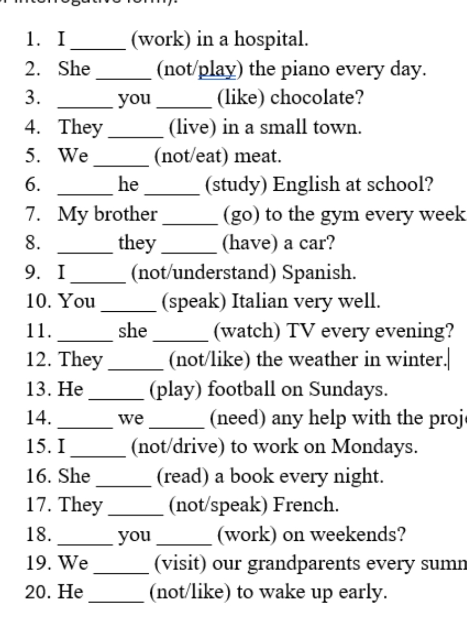 (work) in a hospital. 
2. She _(not/play) the piano every day. 
3. _you _(like) chocolate? 
4. They _(live) in a small town. 
5. We _(not/eat) meat. 
6. __(study) English at school? 
he 
7. My brother_ (go) to the gym every week 
8. _they_ (have) a car? 
9.I _(not/understand) Spanish. 
10. You _(speak) Italian very well. 
11. _she _(watch) TV every evening? 
12. They _(not/like) the weather in winter.| 
13. He _(play) football on Sundays. 
14. _we_ (need) any help with the proj 
15. I _(not/drive) to work on Mondays. 
16. She _(read) a book every night. 
17. They _(not/speak) French. 
18. _you _(work) on weekends? 
19. We _(visit) our grandparents every sumn 
20. He _(not/like) to wake up early.