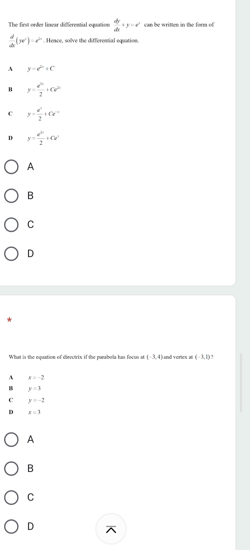 The first order linear differential equation  dy/dx +y=e^x can be written in the form of
 d/dx (ye^x)=e^(2x). Hence, solve the differential equation.
A y=e^(2x)+C
B y= e^(3x)/2 +Ce^(2x)
C y= e^x/2 +Ce^(-x)
D y= e^(2x)/2 +Ce^x
A
B
C
D
*
What is the equation of directrix if the parabola has focus at (-3,4) and vertex a (-3,1)
A x=-2
B y=3
C y=-2
D x=3
A
B
C
D