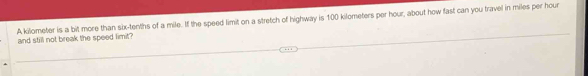 A kilometer is a bit more than six-tenths of a mile. If the speed limit on a stretch of highway is 100 kilometers per hour, about how fast can you travel in miles per hour
and still not break the speed limit ?