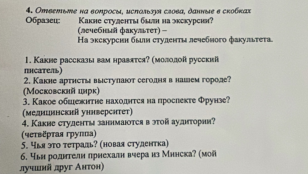 Ответьте на воηросы, исΝользуя слова, данные в скобках 
Образец: Κакие студенть быи на экскурсии? 
(лечебный факультет) - 
Ηа экскурсии бьили студенть лечебного факультета. 
1. Какие рассказь вам нравятся? (молодой русский 
писатель) 
2. Какие артисты выстуπают сегодня в нашем городе? 
(Московский цирк) 
3. Какое обшежитие находится на прослекте Φрунзе? 
(Медицинский университет) 
4. Какие студенты занимаются в этой аудитории? 
(чеτверτая груπца) 
5. Чья это тетрадь (новая студентка) 
6. Чьи родители πриехали вчера из Минска? (мой 
лучшιий друг Антон)