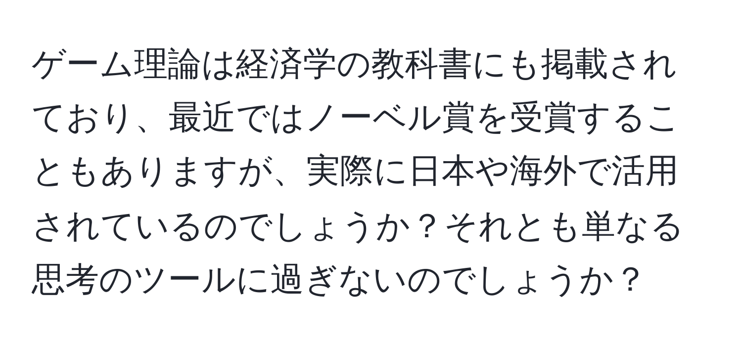 ゲーム理論は経済学の教科書にも掲載されており、最近ではノーベル賞を受賞することもありますが、実際に日本や海外で活用されているのでしょうか？それとも単なる思考のツールに過ぎないのでしょうか？