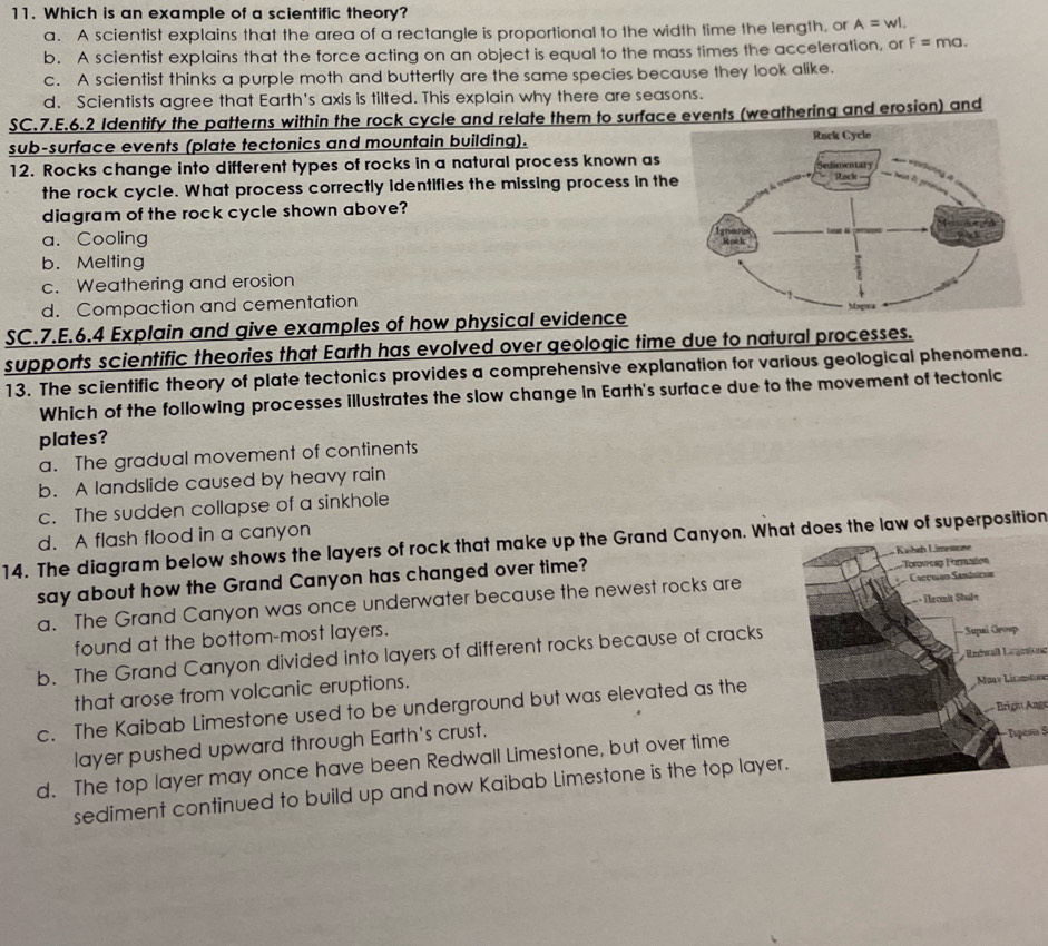 Which is an example of a scientific theory?
a. A scientist explains that the area of a rectangle is proportional to the width time the length, or A=wl.
b. A scientist explains that the force acting on an object is equal to the mass times the acceleration, or F=ma.
c. A scientist thinks a purple moth and butterfly are the same species because they look alike.
d. Scientists agree that Earth's axis is tilted. This explain why there are seasons.
SC.7.E.6.2 Identify the patterns within the rock cycle and relate them to surface events (weathering and erosion) and
sub-surface events (plate tectonics and mountain building). 
12. Rocks change into different types of rocks in a natural process known as 
the rock cycle. What process correctly identifies the missing process in th
diagram of the rock cycle shown above?
a. Cooling
b. Melting
c. Weathering and erosion
d. Compaction and cementation 
SC.7.E.6.4 Explain and give examples of how physical evidence
supports scientific theories that Earth has evolved over geologic time due to natural processes.
13. The scientific theory of plate tectonics provides a comprehensive explanation for various geological phenomena.
Which of the following processes illustrates the slow change in Earth's surface due to the movement of tectonic
plates?
a. The gradual movement of continents
b. A landslide caused by heavy rain
c. The sudden collapse of a sinkhole
d. A flash flood in a canyon
14. The diagram below shows the layers of rock that make up the Grand Canyon. What does the law of superposition
say about how the Grand Canyon has changed over time?
a. The Grand Canyon was once underwater because the newest rocks are
found at the bottom-most layers.
b. The Grand Canyon divided into layers of different rocks because of cracks
that arose from volcanic eruptions. Redwaßl Lageatond
c. The Kaibab Limestone used to be underground but was elevated as theNoay Licntor
Brige Ange
layer pushed upward through Earth's crust.
d. The top layer may once have been Redwall Limestone, but over time
Tspesa 5
sediment continued to build up and now Kaibab Limestone is the top layer.