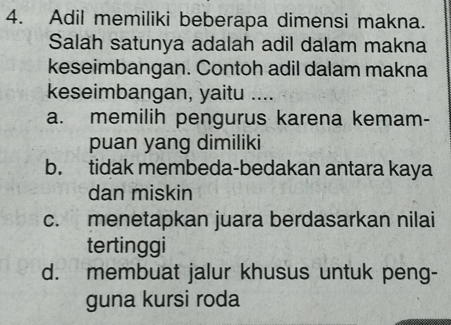 Adil memiliki beberapa dimensi makna.
Salah satunya adalah adil dalam makna
keseimbangan. Contoh adil dalam makna
keseimbangan, yaitu ....
a. memilih pengurus karena kemam-
puan yang dimiliki
b. tidak membeda-bedakan antara kaya
dan miskin
c. menetapkan juara berdasarkan nilai
tertinggi
d. membuat jalur khusus untuk peng-
guna kursi roda