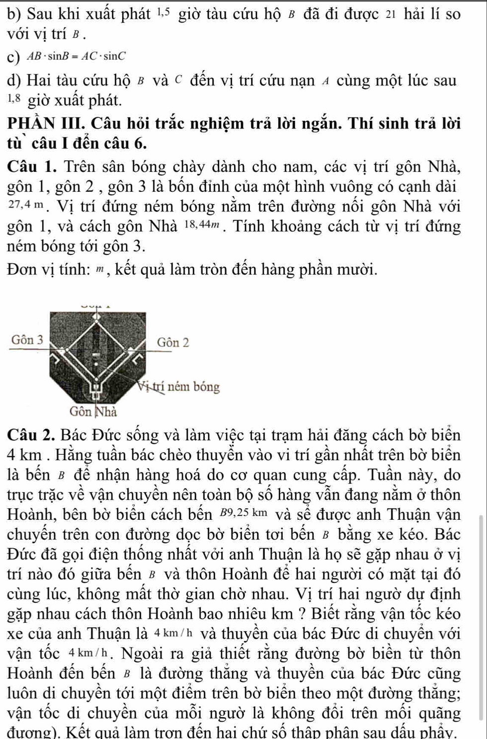 b) Sau khi xuất phát ½5 giờ tàu cứu hộ 8 đã đi được 21 hải lí so
với vị trí β .
c) AB· sin B=AC· sin C
d) Hai tàu cứu hộ & và C đến vị trí cứu nạn 4 cùng một lúc sau
1,8 giờ xuất phát.
PHÀN III. Câu hỏi trắc nghiệm trả lời ngắn. Thí sinh trả lời
tù` câu I đến câu 6.
Câu 1. Trên sân bóng chày dành cho nam, các vị trí gôn Nhà,
gôn 1, gôn 2 , gôn 3 là bốn đỉnh của một hình vuông có cạnh dài
27,4m. Vị trí đứng ném bóng nằm trên đường nối gôn Nhà với
gôn 1, và cách gôn Nhà 18,44''' . Tính khoảng cách từ vị trí đứng
ném bóng tới gôn 3.
Đơn vị tính: ''', kết quả làm tròn đến hàng phần mười.
Câu 2. Bác Đức sống và làm việc tại trạm hải đăng cách bờ biển
4 km . Hằng tuần bác chèo thuyển vào vi trí gần nhất trên bờ biển
là bến £ để nhận hàng hoá do cơ quan cung cấp. Tuần này, do
trục trặc về vận chuyền nên toàn bộ số hàng vẫn đang nằm ở thôn
Hoành, bên bờ biển cách bến 89,25 km và sể được anh Thuận vận
chuyến trên con đường dọc bờ biển tơi bến 8 bằng xe kéo. Bác
Đức đã gọi điện thống nhất vởi anh Thuận là họ sẽ gặp nhau ở vị
trí nào đó giữa bến £ và thôn Hoành để hai người có mặt tại đó
cùng lúc, không mất thờ gian chờ nhau. Vị trí hai ngườ dự định
gặp nhau cách thôn Hoành bao nhiêu km ? Biết rằng vận tốc kéo
xe của anh Thuận là 4 km/h và thuyền của bác Đức di chuyền với
vận tốc 4km/h. Ngoài ra giả thiết rằng đường bờ biển từ thôn
Hoành đến bến £ là đường thắng và thuyền của bác Đức cũng
luôn di chuyền tới một điểm trên bờ biển theo một đường thắng;
vận tốc di chuyền của mỗi ngườ là không đổi trên mối quãng
đương). Kết quả làm trơn đến hai chứ số thâp phân sau dầu phầy.