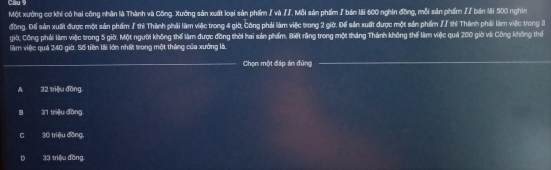 Một xường cơ khí có hai công nhân là Thành và Công. Xướng sản xuất loại sản phẩm / và IJ. Mỗi sản phẩm / bản lãi 600 nghin đồng, mỗi sản phẩm // bản lới 500 nghìn
đồng. Đếể sản xuất được một sản phẩm / thì Thành phải làm việc trong 4 giờ, Công phải làm việc trong 2 giờ. Đế sản xuất được một sản phẩm // thì Thành phải làm việc trong 3
giờ, Công phải làm việc trong 5 giờ. Một người không thể làm được đồng thời hai sản phẩm. Biết rằng trong một tháng Thành không thể làm việc quả 200 giờ vài Công không thể
làm việc quả 240 giờ. Số tiên lài lớn nhất trong một tháng của xưởng là.
_Chọn một đáp án đùng
_
A 32 triệu đồng
B 31 triệu đồng
C 30 triệu đồng.
D 33 triệu đồng