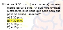 A las 9:30 p.m. (hora correcta) un reloj
marca las 9:15 p.m. A qué hora empezó
a atrasarse si se sabe que cada hora que
pasa se atrasa 3 minutos?
A) 3:30 p. m.
B) 4:30 p.m.
C) 3:10 p.m.
D) 4:15 p.m.