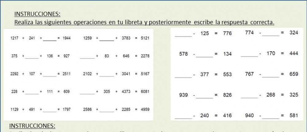 INSTRUCCIONES: 
Realiza las siguientes operaciones en tu libreta y posteriormente escribe la respuesta correcta. 
. 125=776 774- _  =324
1217+241+ _  =1944 1259+ _ +3783=5121
_ 
_ 
_
375+ + 136 = 927 +83+646=2278 578- _ =134 _^ 170=444
_
2292+107+ _ = 2511 2102+ _ + 3041 =5167 767- =659
-377=553
_ 
_ 
_
228+ + 111 609 + 30 5 4373 6081
_ 
_
939 - =826 268=325
_ 
_
1129+491+ =1797 2586+ + 2285=4959
_ 
_
240=416 940- =581
INSTRUCCIONES: