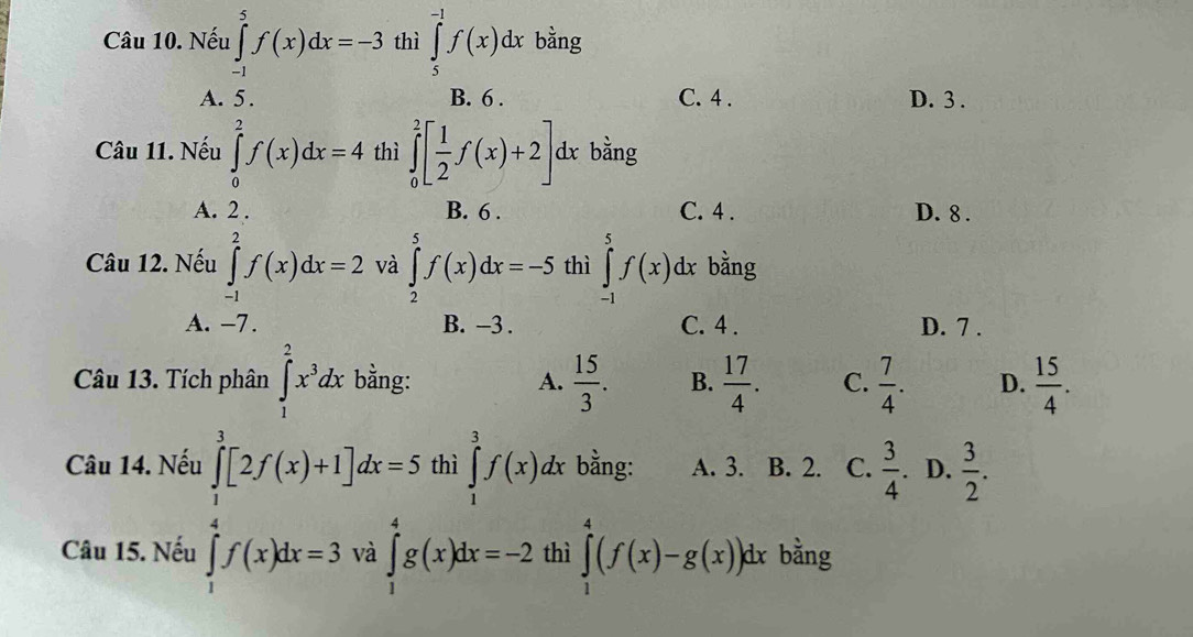 Nếu ∈tlimits _(-1)^5f(x)dx=-3 thì ∈tlimits _5^((-1)f(x)dx bằng
A. 5. B. 6. C. 4. D. 3.
Câu 11. Nếu ∈tlimits _0^2f(x)dx=4 thì ∈tlimits _0^2[frac 1)2f(x)+2] dx bằng
A. 2. B. 6. C. 4. D. 8.
Câu 12. Nếu ∈tlimits _(-1)^2f(x)dx=2 và ∈tlimits _2^(5f(x)dx=-5 thì ∈tlimits _(-1)^5f(x)dx bằng
A. -7. B. -3. C. 4. D. 7.
Câu 13. Tích phân ∈tlimits _1^2x^3)dx bằng: A.  15/3 . B.  17/4 . C.  7/4 . D.  15/4 . 
Câu 14. Nếu thì ∈tlimits _1^(3f(x)dx bằng: A. 3. B. 2. C. frac 3)4 D.  3/2 .
∈tlimits _1^3[2f(x)+1]dx=5 ∈tlimits _1^4g(x)dx=-2
Câu 15. Nếu thì ∈tlimits _1^4(f(x)-g(x))dx bằng