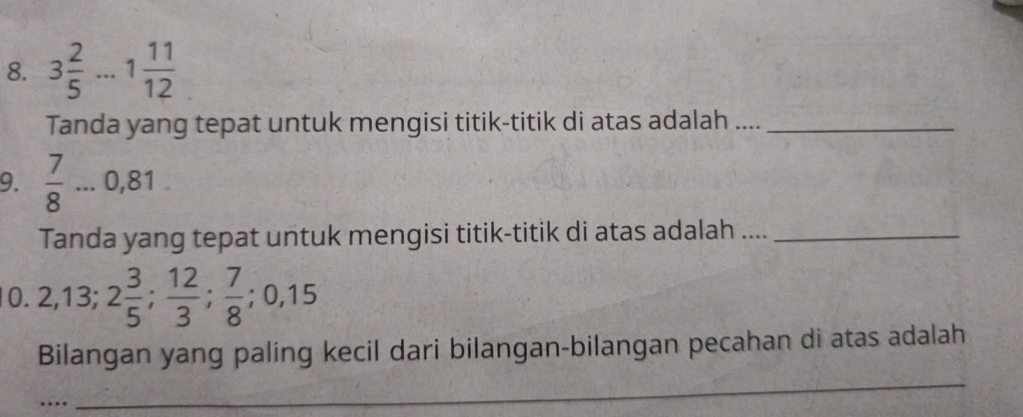 3 2/5 ...1 11/12 
Tanda yang tepat untuk mengisi titik-titik di atas adalah ...._ 
9.  7/8 ...0 0,81
Tanda yang tepat untuk mengisi titik-titik di atas adalah ...._ 
0. 2, 13; 2 3/5 ;  12/3 ;  7/8 ; 0,15
Bilangan yang paling kecil dari bilangan-bilangan pecahan di atas adalah 
… 
_