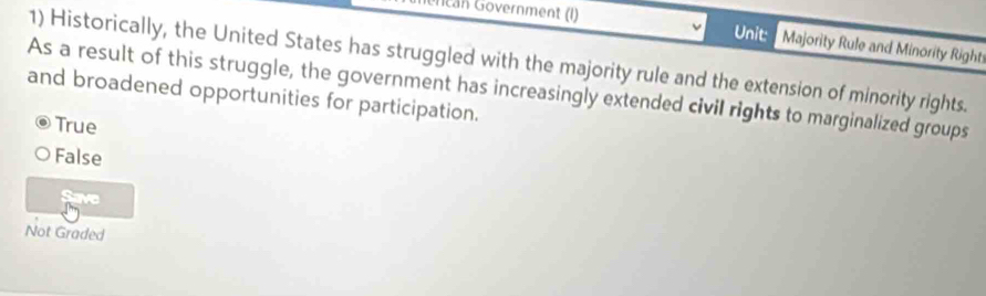 iencán Gövernment (I) Unit: Majority Rule and Minority Righti
1) Historically, the United States has struggled with the majority rule and the extension of minority rights.
As a result of this struggle, the government has increasingly extended civil rights to marginalized groups
and broadened opportunities for participation.
True
False
Save
Not Graded
