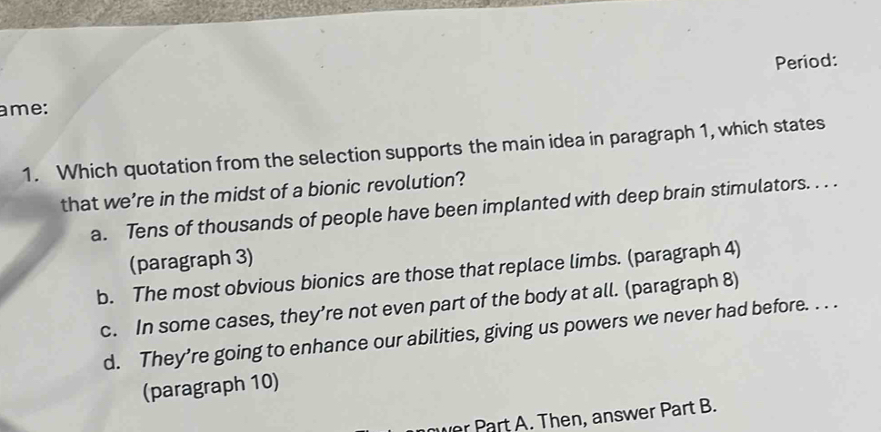 Period:
ame:
1. Which quotation from the selection supports the main idea in paragraph 1, which states
that we’re in the midst of a bionic revolution?
a. Tens of thousands of people have been implanted with deep brain stimulators. . . .
(paragraph 3)
b. The most obvious bionics are those that replace limbs. (paragraph 4)
c. In some cases, they’re not even part of the body at all. (paragraph 8)
d. They’re going to enhance our abilities, giving us powers we never had before. . . .
(paragraph 10)
vr Part A. Then, answer Part B.