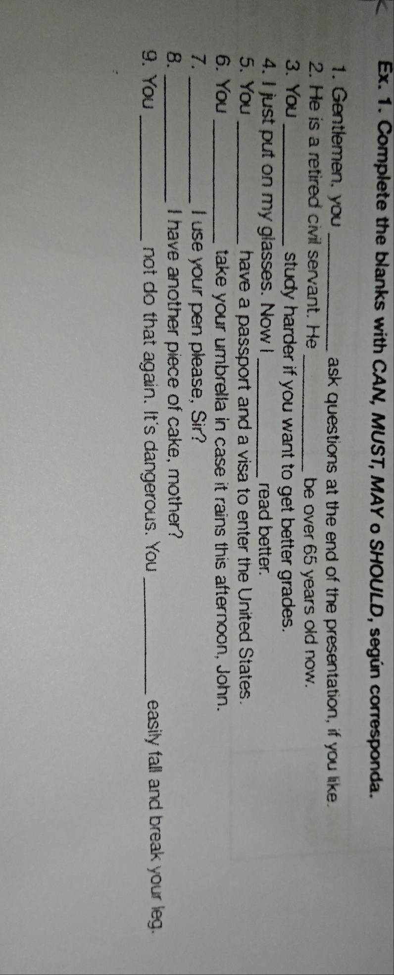 Ex. 1. Complete the blanks with CAN, MUST, MAY o SHOULD, según corresponda. 
1. Gentlemen, you _ask questions at the end of the presentation, if you like. 
2. He is a retired civil servant. He 
_be over 65 years old now. 
3. You _study harder if you want to get better grades. 
4. I just put on my glasses. Now I _read better. 
5. You _ have a passport and a visa to enter the United States. 
6. You _take your umbrella in case it rains this afternoon, John. 
7. _I use your pen please, Sir? 
8. _I have another piece of cake, mother? 
9. You _not do that again. It's dangerous. You _easily fall and break your leg.