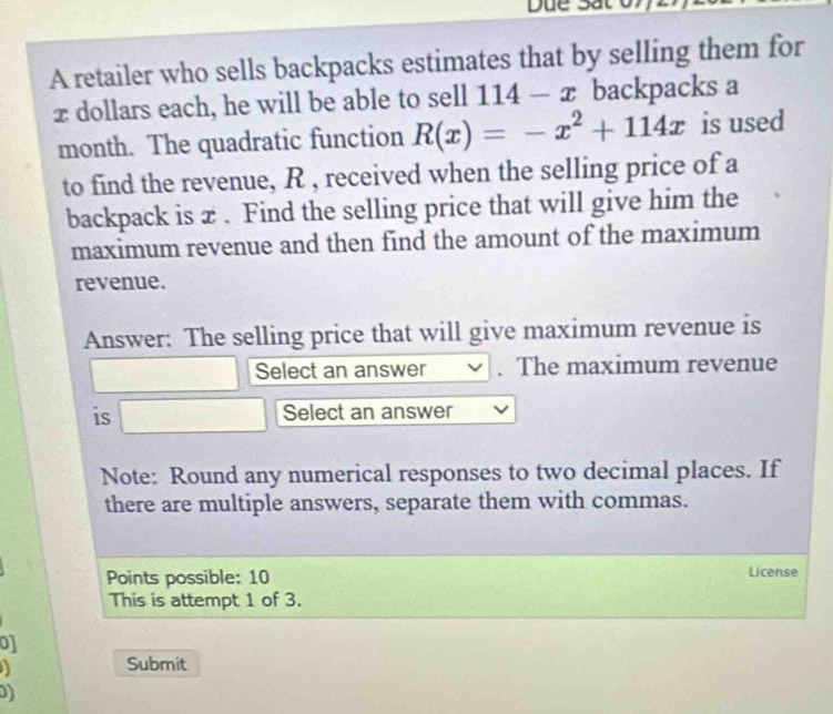 Due S 
A retailer who sells backpacks estimates that by selling them for
x dollars each, he will be able to sell 114-x backpacks a
month. The quadratic function R(x)=-x^2+114x is used 
to find the revenue, R , received when the selling price of a 
backpack is x. Find the selling price that will give him the 
maximum revenue and then find the amount of the maximum 
revenue. 
Answer: The selling price that will give maximum revenue is 
Select an answer . The maximum revenue 
is Select an answer 
Note: Round any numerical responses to two decimal places. If 
there are multiple answers, separate them with commas. 
Points possible: 10 License 
This is attempt 1 of 3. 
o1 
Submit 
D)