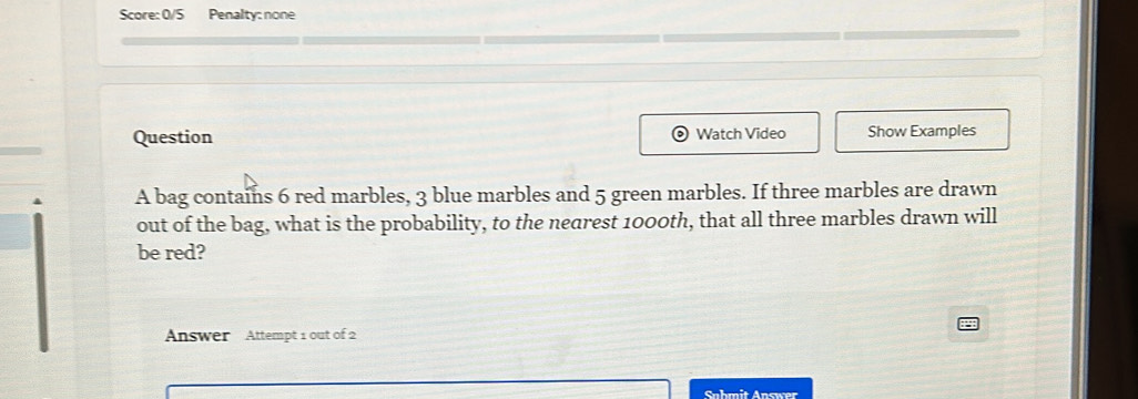 Score: 0/5 Penalty: none 
Question Watch Video Show Examples 
A bag contains 6 red marbles, 3 blue marbles and 5 green marbles. If three marbles are drawn 
out of the bag, what is the probability, to the nedrest 1000th, that all three marbles drawn will 
be red? 
Answer Attempt 1 out of 2 
Sahmit Answer