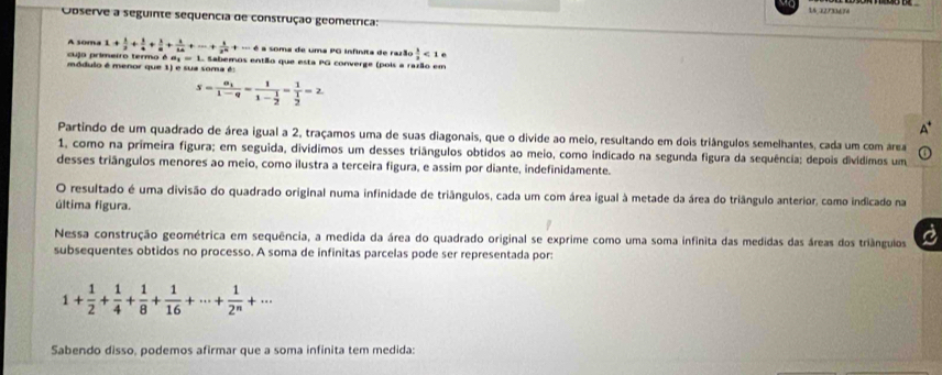 14,32733638
Observe a seguinte sequencia de construção geometrica:
A soma 1+ 1/2 + 1/4 + 1/8 + 1/14 +·s + 1/2^n +·s + a soma de uma PG Infinita de razão  1/2 <1e</tex>
cujo primeiro termo é d, = 1. Sabemos então que esta PG converge (pois a razão em
módulo é menor que 1) e sua soma é:
s=frac a_11-q=frac 11- 1/2 =frac 1 1/2 =2
Partindo de um quadrado de área igual a 2, traçamos uma de suas diagonais, que o divide ao meio, resultando em dois triângulos semelhantes, cada um com rea
1, como na primeira figura; em seguida, divídimos um desses triângulos obtidos ao meio, como indicado na segunda figura da sequência; depois divídimos um
desses triângulos menores ao meio, como ilustra a terceira figura, e assim por diante, indefinidamente.
O resultado é uma divisão do quadrado original numa infinidade de triângulos, cada um com área igual à metade da área do triângulo anterior, como indicado na
última figura.
Nessa construção geométrica em sequência, a medida da área do quadrado original se exprime como uma soma infinita das medidas das áreas dos triânguios
subsequentes obtidos no processo. A soma de infinitas parcelas pode ser representada por:
1+ 1/2 + 1/4 + 1/8 + 1/16 +·s + 1/2^n +·s
Sabendo disso, podemos afirmar que a soma infinita tem medida: