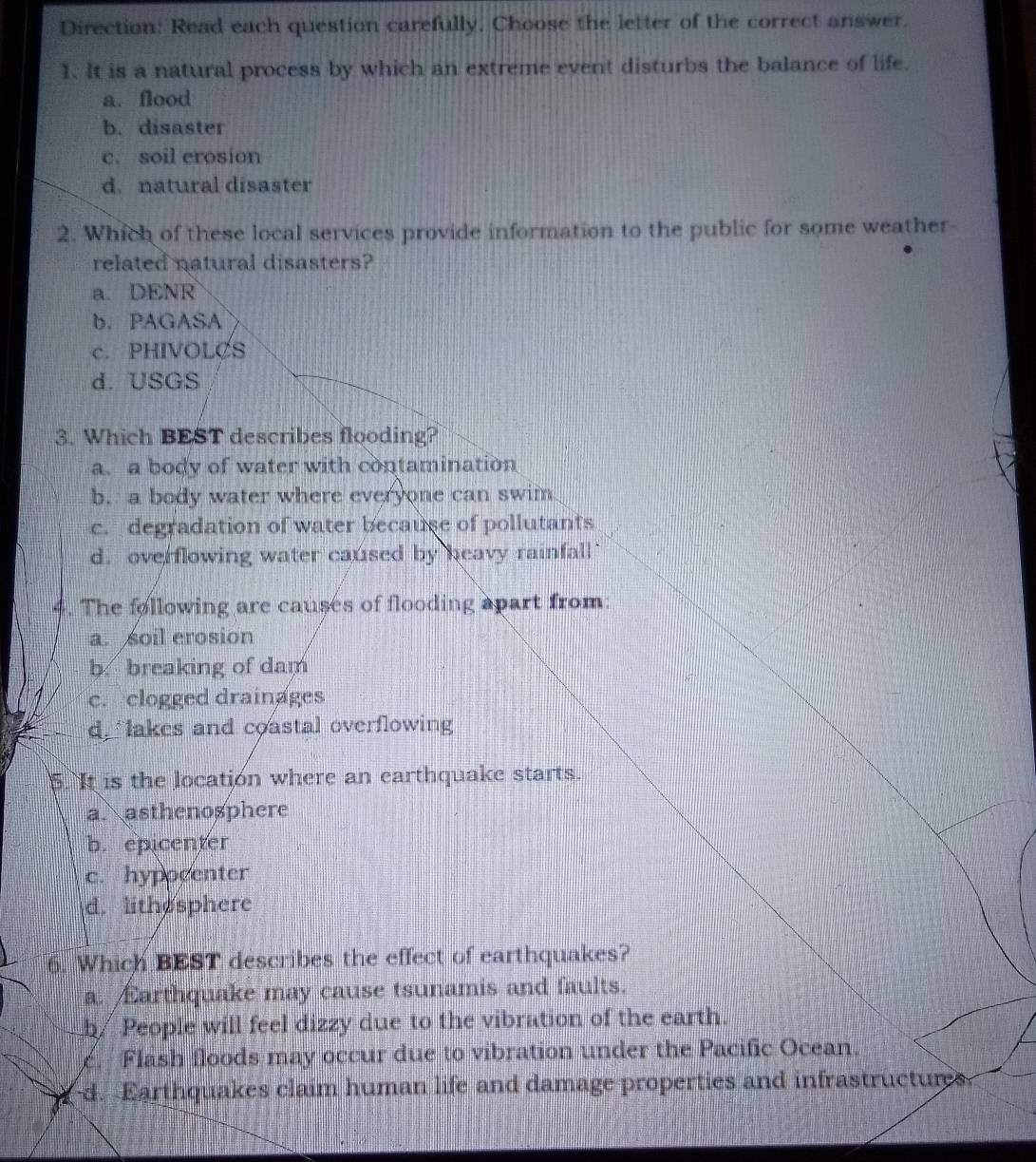 Direction: Read each question carefully. Choose the letter of the correct answer.
1. It is a natural process by which an extreme event disturbs the balance of life.
a. flood
b. disaster
c. soil erosion
d. natural disaster
2. Which of these local services provide information to the public for some weather-
related natural disasters?
a. DENR
b. PAGASA
c. PHIVOLCS
d. USGS
3. Which BEST describes flooding?
a. a body of water with contamination
b. a body water where everyone can swim
c. degradation of water because of pollutants
d. overflowing water caused by heavy rainfall 
4. The following are causes of flooding apart from:
a. soil erosion
b. breaking of dam
c. clogged drainages
d lakes and coastal overflowing
5. It is the location where an earthquake starts.
a. asthenosphere
b. epicenter
c. hypocenter
d. lithesphere
6. Which BEST describes the effect of earthquakes?
a. Earthquake may cause tsunamis and faults.
b/ People will feel dizzy due to the vibration of the earth.
c. Flash floods may occur due to vibration under the Pacific Ocean.
d. Earthquakes claim human life and damage properties and infrastructures