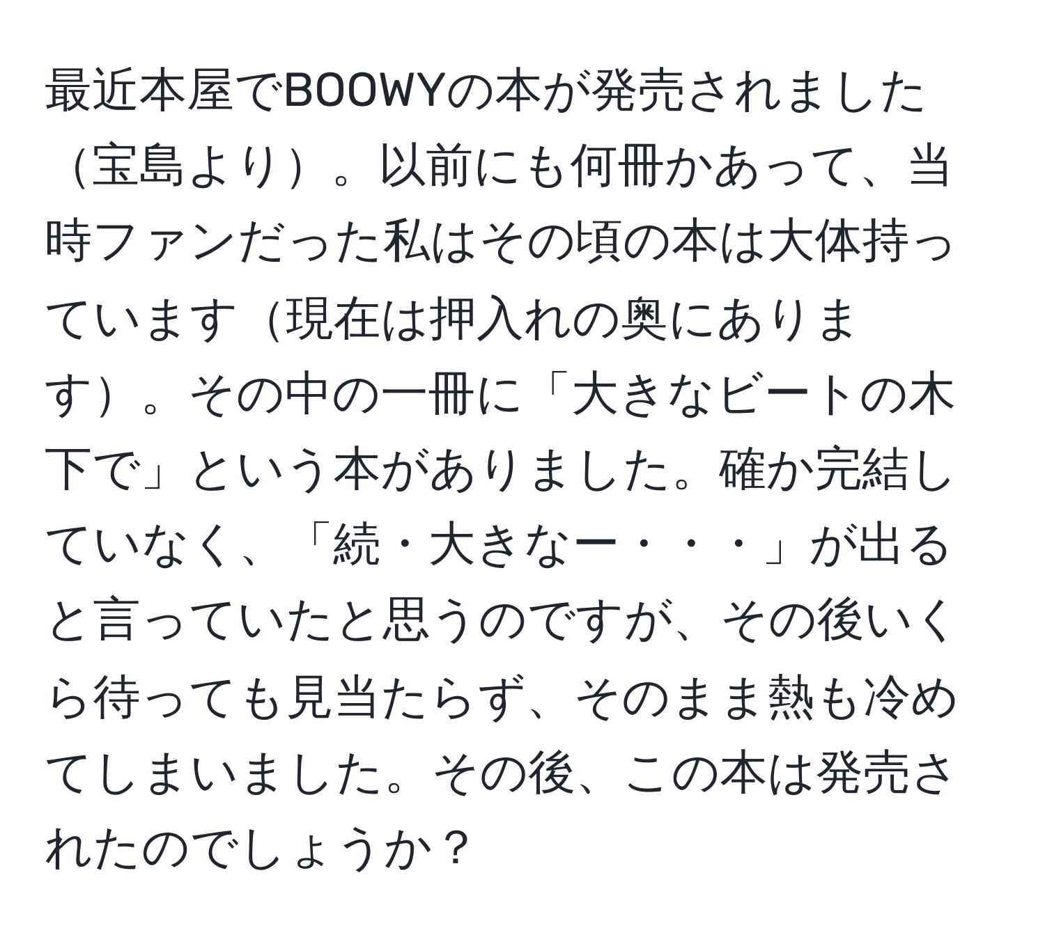 最近本屋でBOOWYの本が発売されました宝島より。以前にも何冊かあって、当時ファンだった私はその頃の本は大体持っています現在は押入れの奥にあります。その中の一冊に「大きなビートの木下で」という本がありました。確か完結していなく、「続・大きなー・・・」が出ると言っていたと思うのですが、その後いくら待っても見当たらず、そのまま熱も冷めてしまいました。その後、この本は発売されたのでしょうか？