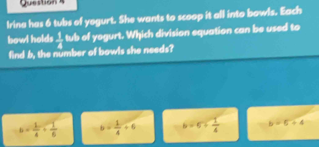 Irina has 6 tubs of yegurt. She wants to scoop it all into bowls. Each
bowl holds  1/4  tub of yogurt. Which division equation can be used to
find b, the number of bowls she needs?
b= 1/4 /  1/6 
b= 1/4 / 6
b=6+ 1/4 
b=6+4